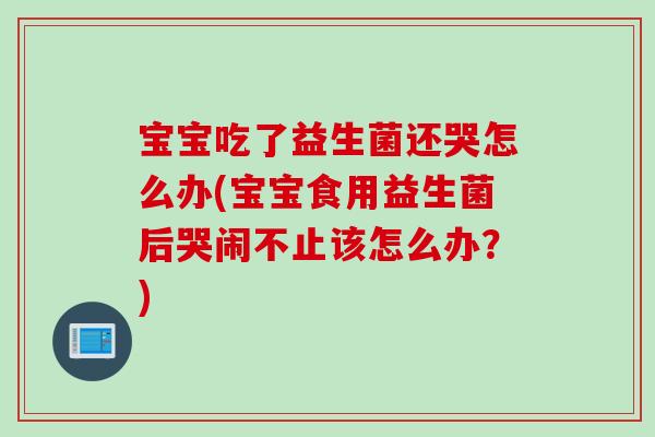 宝宝吃了益生菌还哭怎么办(宝宝食用益生菌后哭闹不止该怎么办？)