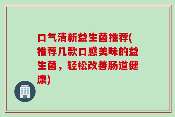 口气清新益生菌推荐(推荐几款口感美味的益生菌，轻松改善肠道健康)