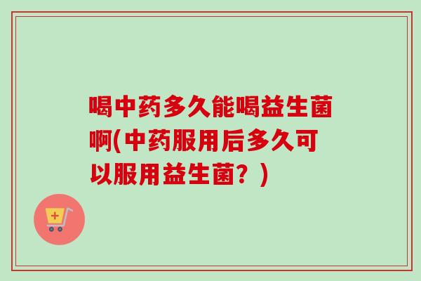 喝多久能喝益生菌啊(服用后多久可以服用益生菌？)