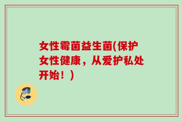 女性霉菌益生菌(保护女性健康,从爱护私处开始!) 女性霉菌益生菌(保护女性健康,从爱护私处开始!)