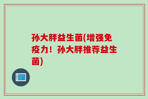 孙大胖益生菌(增强免疫力！孙大胖推荐益生菌)