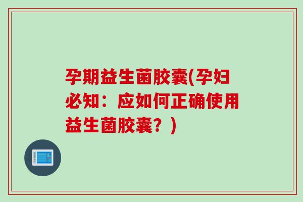 孕期益生菌胶囊(孕妇必知：应如何正确使用益生菌胶囊？)