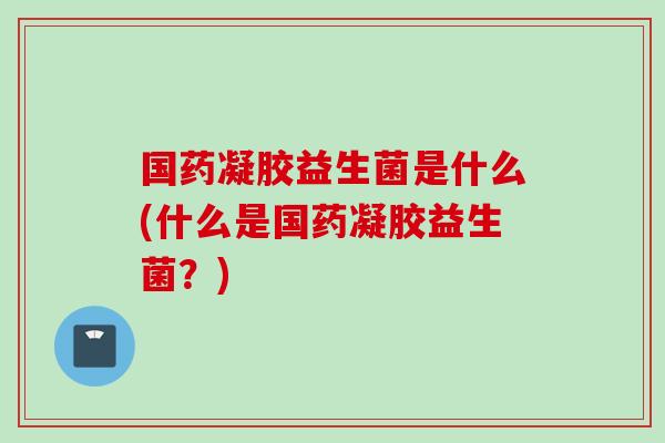 国药凝胶益生菌是什么(什么是国药凝胶益生菌？)