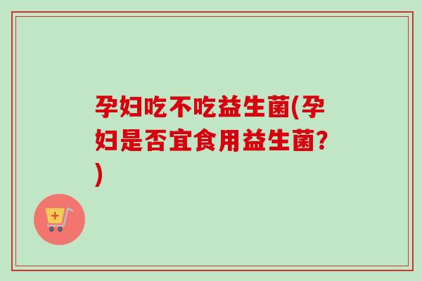 孕妇吃不吃益生菌(孕妇是否宜食用益生菌？)