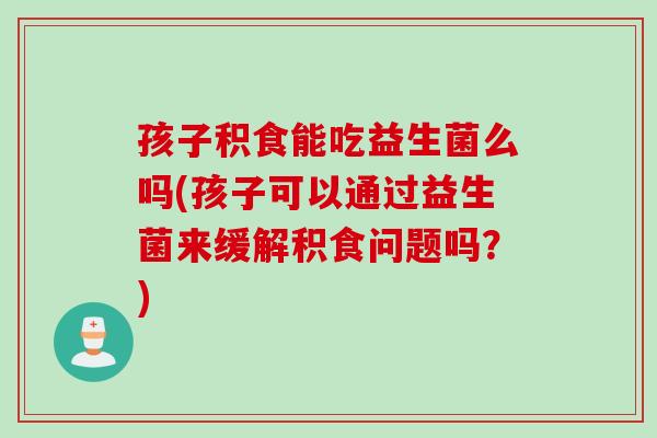 孩子积食能吃益生菌么吗(孩子可以通过益生菌来缓解积食问题吗？)