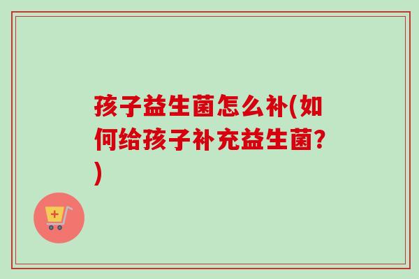 孩子益生菌怎么补(如何给孩子补充益生菌?) 孩子益生菌怎么补(如何给孩子补充益生菌?)