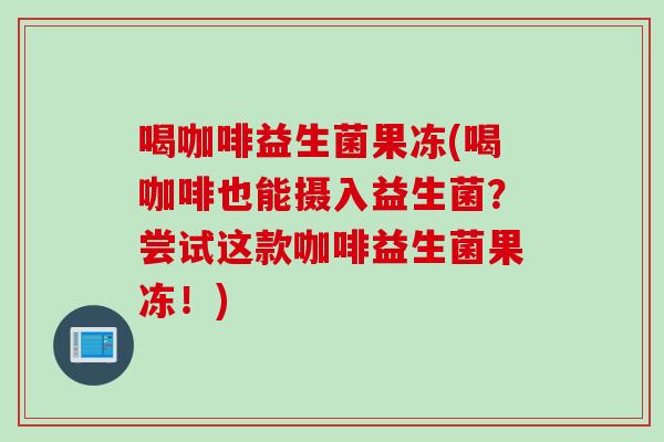 喝咖啡益生菌果冻(喝咖啡也能摄入益生菌？尝试这款咖啡益生菌果冻！)