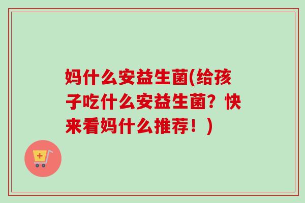 妈什么安益生菌(给孩子吃什么安益生菌？快来看妈什么推荐！)