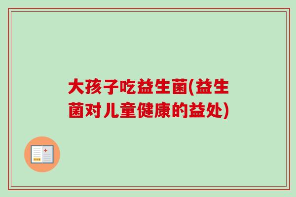 大孩子吃益生菌(益生菌对儿童健康的益处)