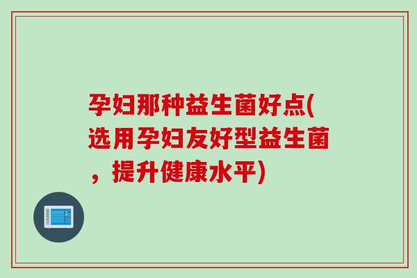孕妇那种益生菌好点(选用孕妇友好型益生菌，提升健康水平)