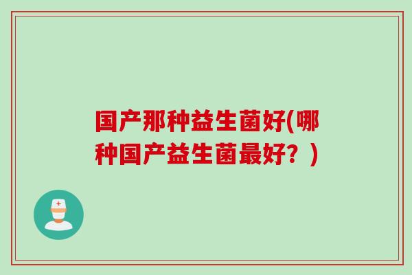 国产那种益生菌好(哪种国产益生菌最好？)