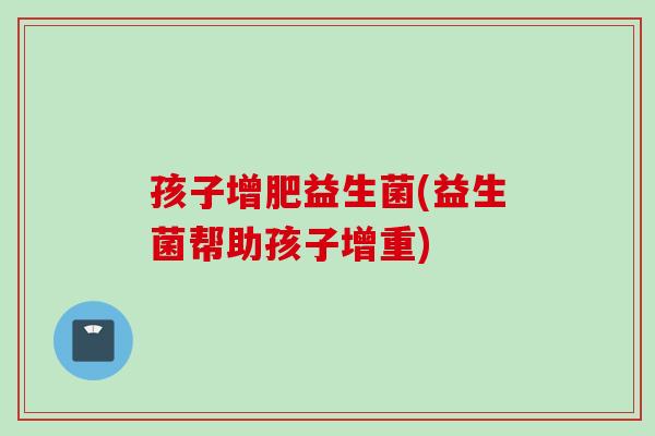孩子增肥益生菌(益生菌帮助孩子增重) 孩子增肥益生菌(益生菌帮助孩子增重)