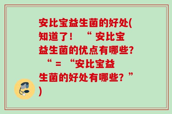 安比宝益生菌的好处(知道了! “ 安比宝益生菌的优点有哪些? “ = “安比宝益生菌的好处有哪些?”) 安比宝益生菌的好处(知道了! “ 安比宝益生菌的优点有哪些? “ = “安比宝益生菌的好处有哪些?”)