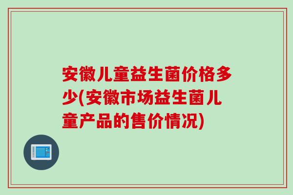 安徽儿童益生菌价格多少(安徽市场益生菌儿童产品的售价情况) 安徽儿童益生菌价格多少(安徽市场益生菌儿童产品的售价情况)