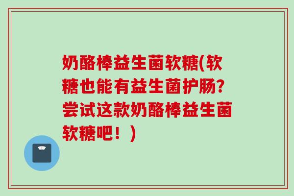 奶酪棒益生菌软糖(软糖也能有益生菌护肠？尝试这款奶酪棒益生菌软糖吧！)