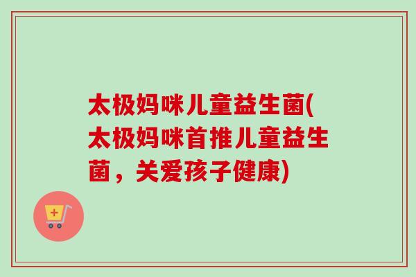 太极妈咪儿童益生菌(太极妈咪首推儿童益生菌，关爱孩子健康)