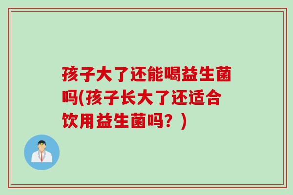 孩子大了还能喝益生菌吗(孩子长大了还适合饮用益生菌吗？)