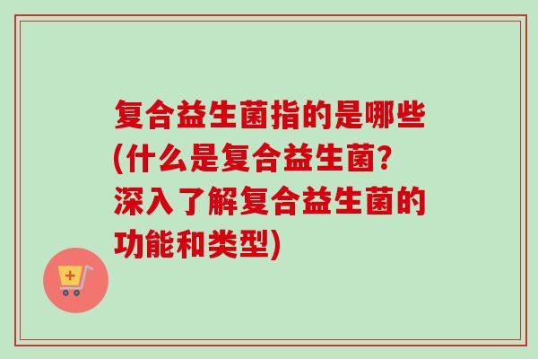复合益生菌指的是哪些(什么是复合益生菌?深入了解复合益生菌的功能和类型) 复合益生菌指的是哪些(什么是复合益生菌?深入了解复合益生菌的功能和类型)