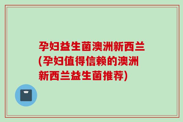 孕妇益生菌澳洲新西兰(孕妇值得信赖的澳洲新西兰益生菌推荐)
