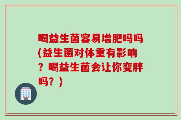 喝益生菌容易增肥吗吗(益生菌对体重有影响?喝益生菌会让你变胖吗?) 喝益生菌容易增肥吗吗(益生菌对体重有影响?喝益生菌会让你变胖吗?)