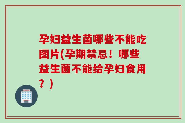 孕妇益生菌哪些不能吃图片(孕期禁忌！哪些益生菌不能给孕妇食用？)