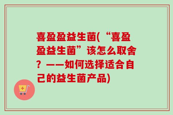 喜盈盈益生菌(“喜盈盈益生菌”该怎么取舍？——如何选择适合自己的益生菌产品)