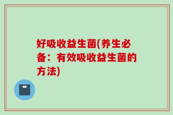 好吸收益生菌(养生必备:有效吸收益生菌的方法) 好吸收益生菌(养生必备:有效吸收益生菌的方法)