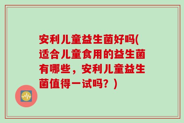 安利儿童益生菌好吗(适合儿童食用的益生菌有哪些，安利儿童益生菌值得一试吗？)