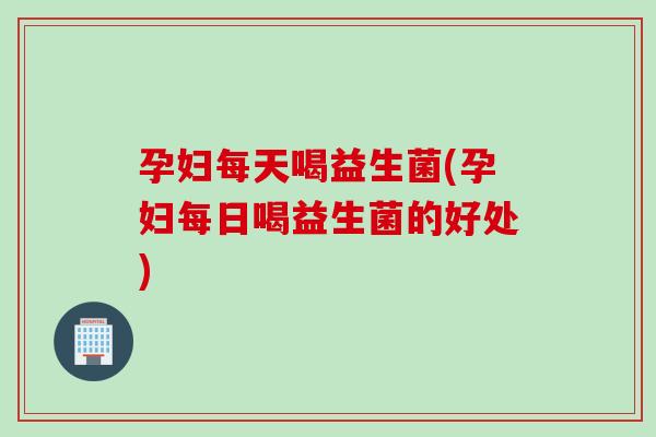 孕妇每天喝益生菌(孕妇每日喝益生菌的好处)