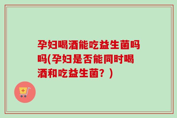 孕妇喝酒能吃益生菌吗吗(孕妇是否能同时喝酒和吃益生菌？)