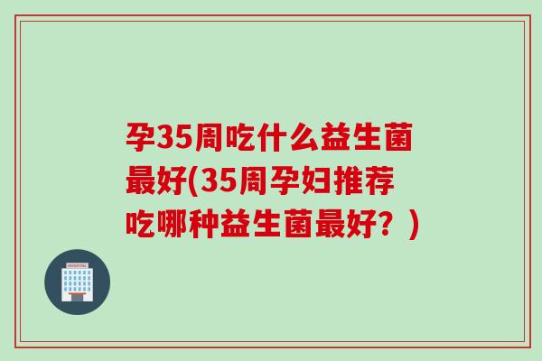 孕35周吃什么益生菌好(35周孕妇推荐吃哪种益生菌好？)