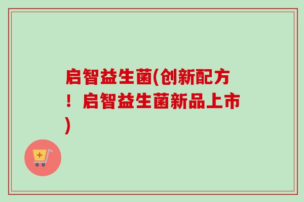 启智益生菌(创新配方！启智益生菌新品上市)