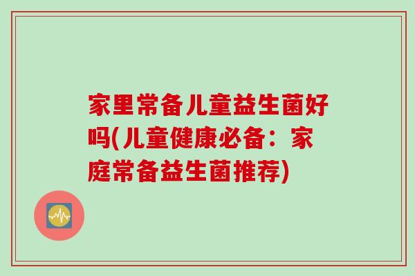 家里常备儿童益生菌好吗(儿童健康必备：家庭常备益生菌推荐)