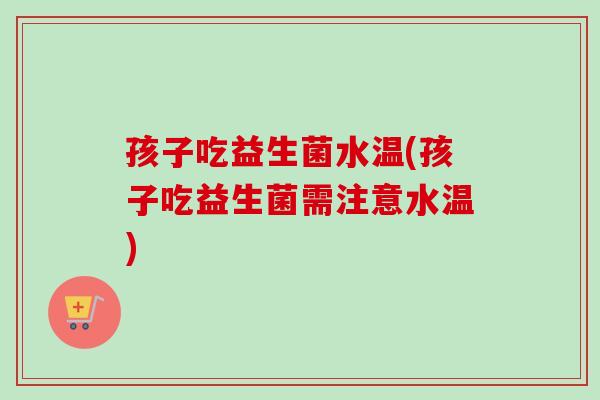孩子吃益生菌水温(孩子吃益生菌需注意水温)