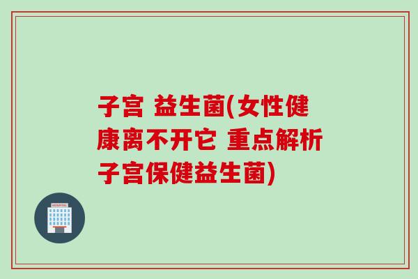子宫 益生菌(女性健康离不开它 重点解析子宫保健益生菌)