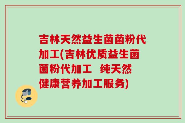 吉林天然益生菌菌粉代加工(吉林优质益生菌菌粉代加工  纯天然健康营养加工服务)