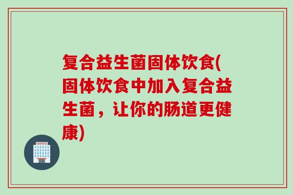 复合益生菌固体饮食(固体饮食中加入复合益生菌，让你的肠道更健康)