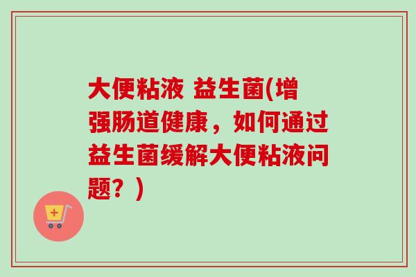 大便粘液 益生菌(增强肠道健康,如何通过益生菌缓解大便粘液问题?) 大便粘液 益生菌(增强肠道健康,如何通过益生菌缓解大便粘液问题?)