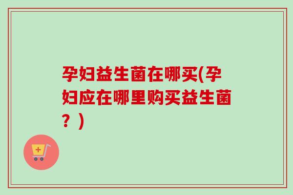 孕妇益生菌在哪买(孕妇应在哪里购买益生菌?) 孕妇益生菌在哪买(孕妇应在哪里购买益生菌?)