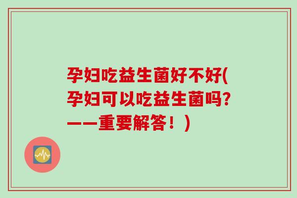 孕妇吃益生菌好不好(孕妇可以吃益生菌吗?——重要解答!) 孕妇吃益生菌好不好(孕妇可以吃益生菌吗?——重要解答!)