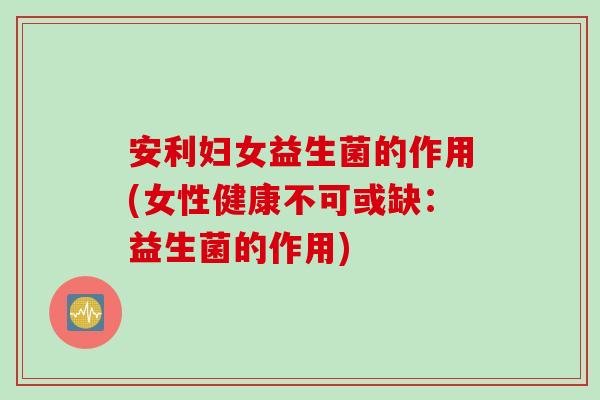 安利妇女益生菌的作用(女性健康不可或缺：益生菌的作用)