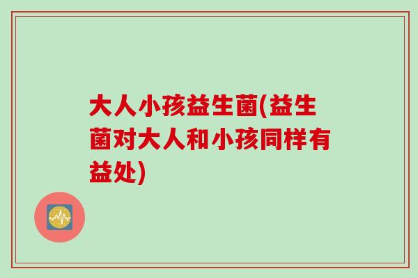 大人小孩益生菌(益生菌对大人和小孩同样有益处)