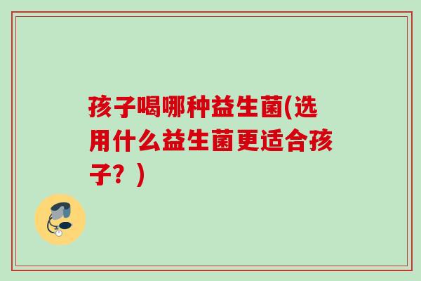 孩子喝哪种益生菌(选用什么益生菌更适合孩子？)