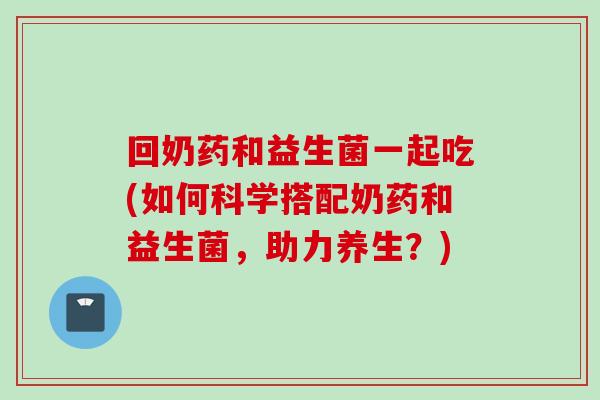 回奶药和益生菌一起吃(如何科学搭配奶药和益生菌，助力养生？)