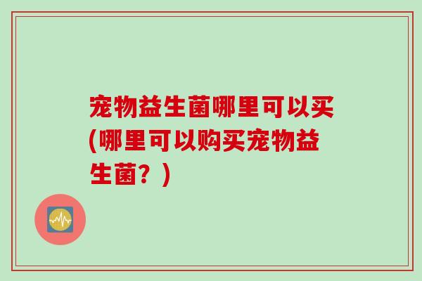 宠物益生菌哪里可以买(哪里可以购买宠物益生菌？)