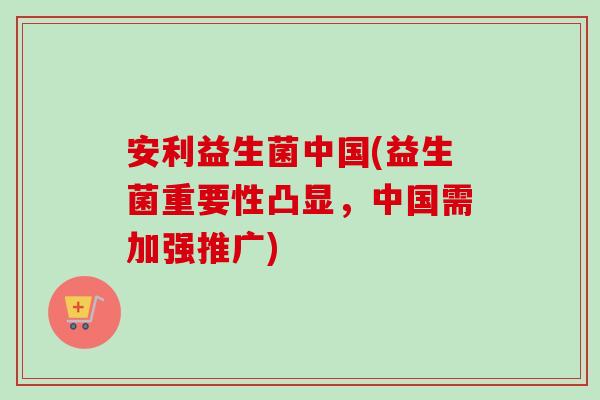 安利益生菌中国(益生菌重要性凸显,中国需加强推广) 安利益生菌中国(益生菌重要性凸显,中国需加强推广)