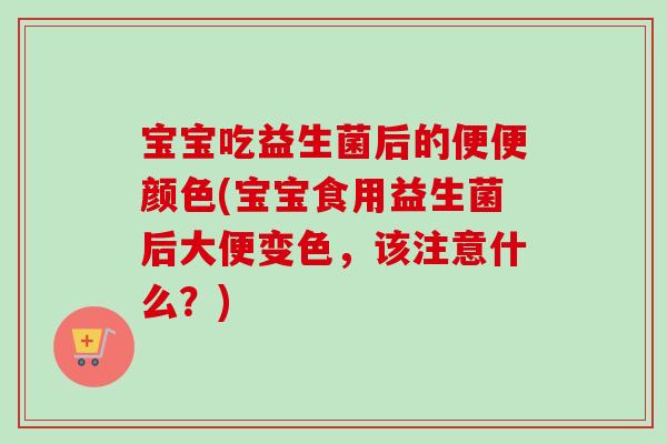 宝宝吃益生菌后的便便颜色(宝宝食用益生菌后大便变色，该注意什么？)