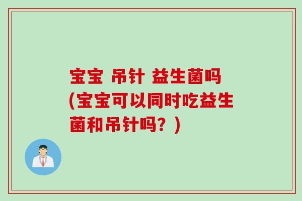 宝宝 吊针 益生菌吗(宝宝可以同时吃益生菌和吊针吗？)