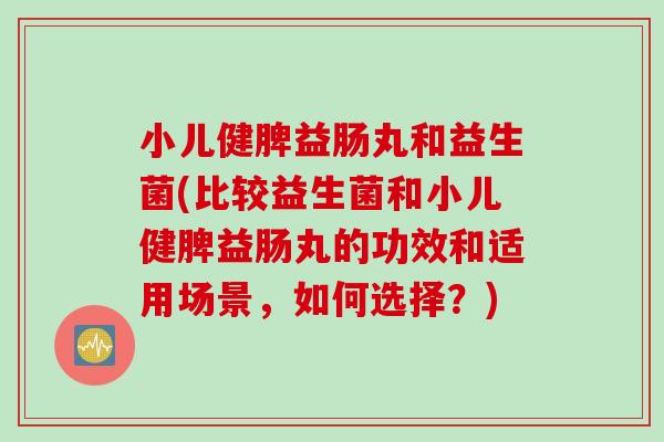 小儿健脾益肠丸和益生菌(比较益生菌和小儿健脾益肠丸的功效和适用场景，如何选择？)