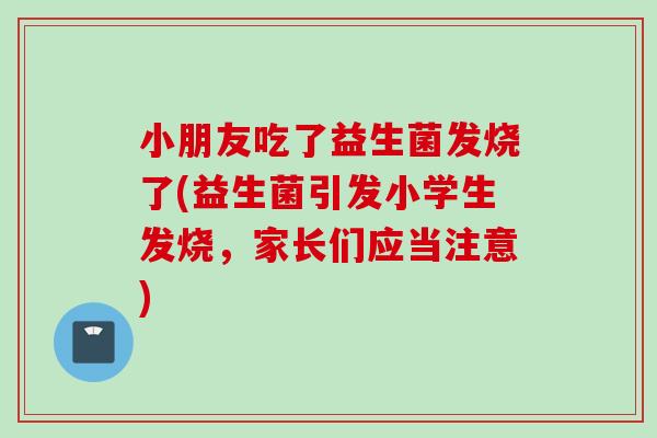 小朋友吃了益生菌发烧了(益生菌引发小学生发烧,家长们应当注意) 小朋友吃了益生菌发烧了(益生菌引发小学生发烧,家长们应当注意)
